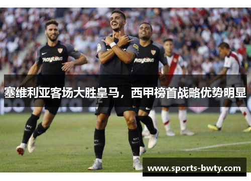 塞维利亚客场大胜皇马，西甲榜首战略优势明显